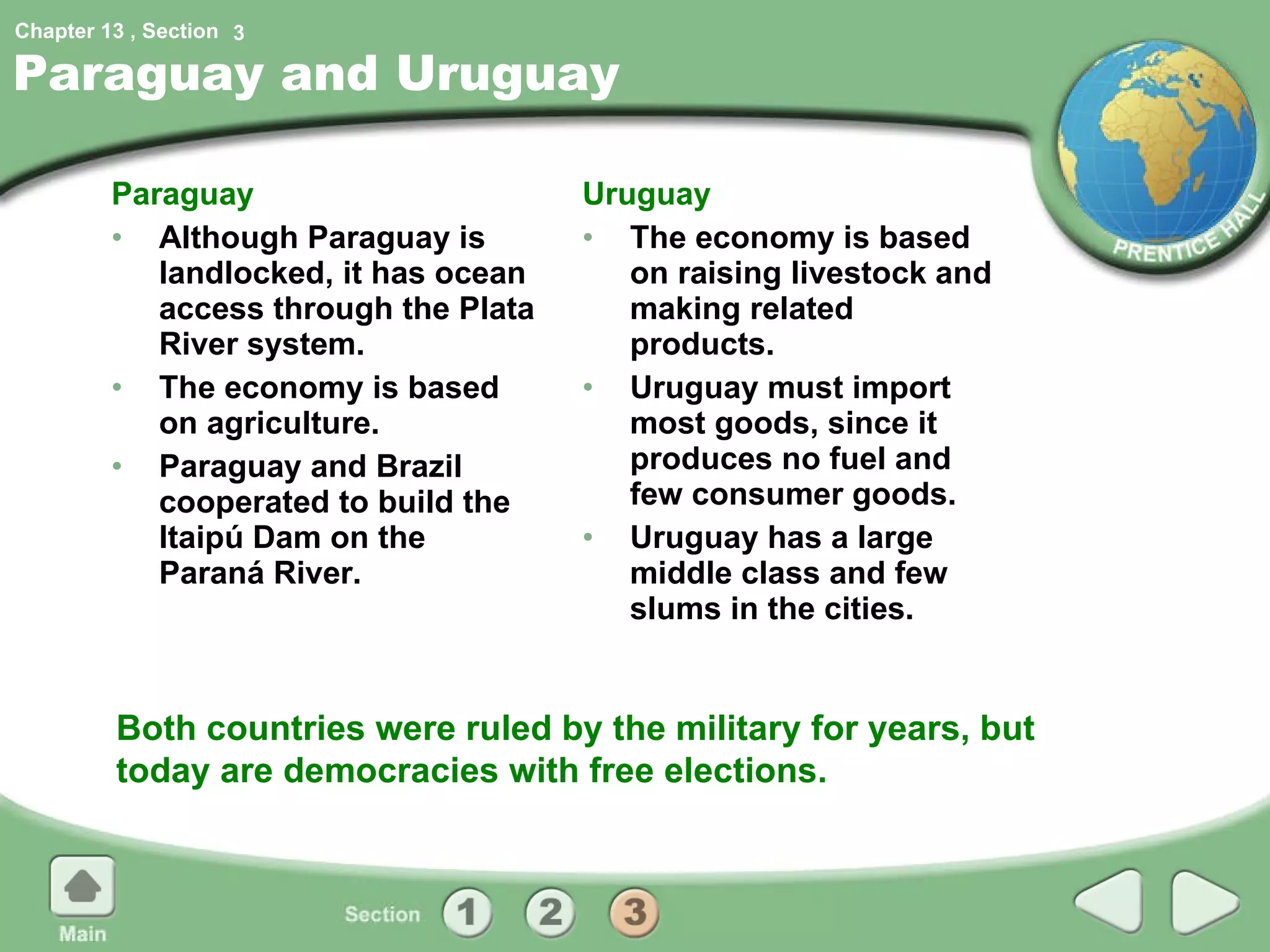 Paraguay and Uruguay Paraguay Although Paraguay is landlocked, it has ocean access through the Plata River system. The economy is based on agriculture. Paraguay and Brazil cooperated to build the Itaipú Dam on the Paraná River. Uruguay The economy is based on raising livestock and making related products. Uruguay must import most goods, since it produces no fuel and few consumer goods. Uruguay has a large middle class and few slums in the cities. Both countries were ruled by the military for years, but today are democracies with free elections. 3 