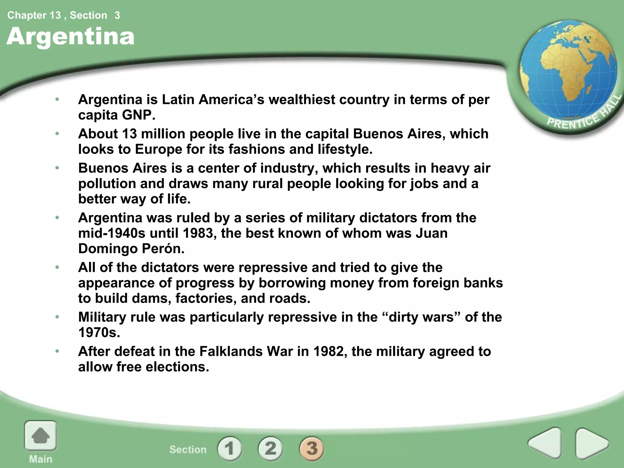 Argentina Argentina is Latin America’s wealthiest country in terms of per capita GNP. About 13 million people live in the capital Buenos Aires, which looks to Europe for its fashions and lifestyle. Buenos Aires is a center of industry, which results in heavy air pollution and draws many rural people looking for jobs and a better way of life. Argentina was ruled by a series of military dictators from the mid-1940s until 1983, the best known of whom was Juan Domingo Perón. All of the dictators were repressive and tried to give the appearance of progress by borrowing money from foreign banks to build dams, factories, and roads. Military rule was particularly repressive in the “dirty wars” of the 1970s. After defeat in the Falklands War in 1982, the military agreed to allow free elections. 3 