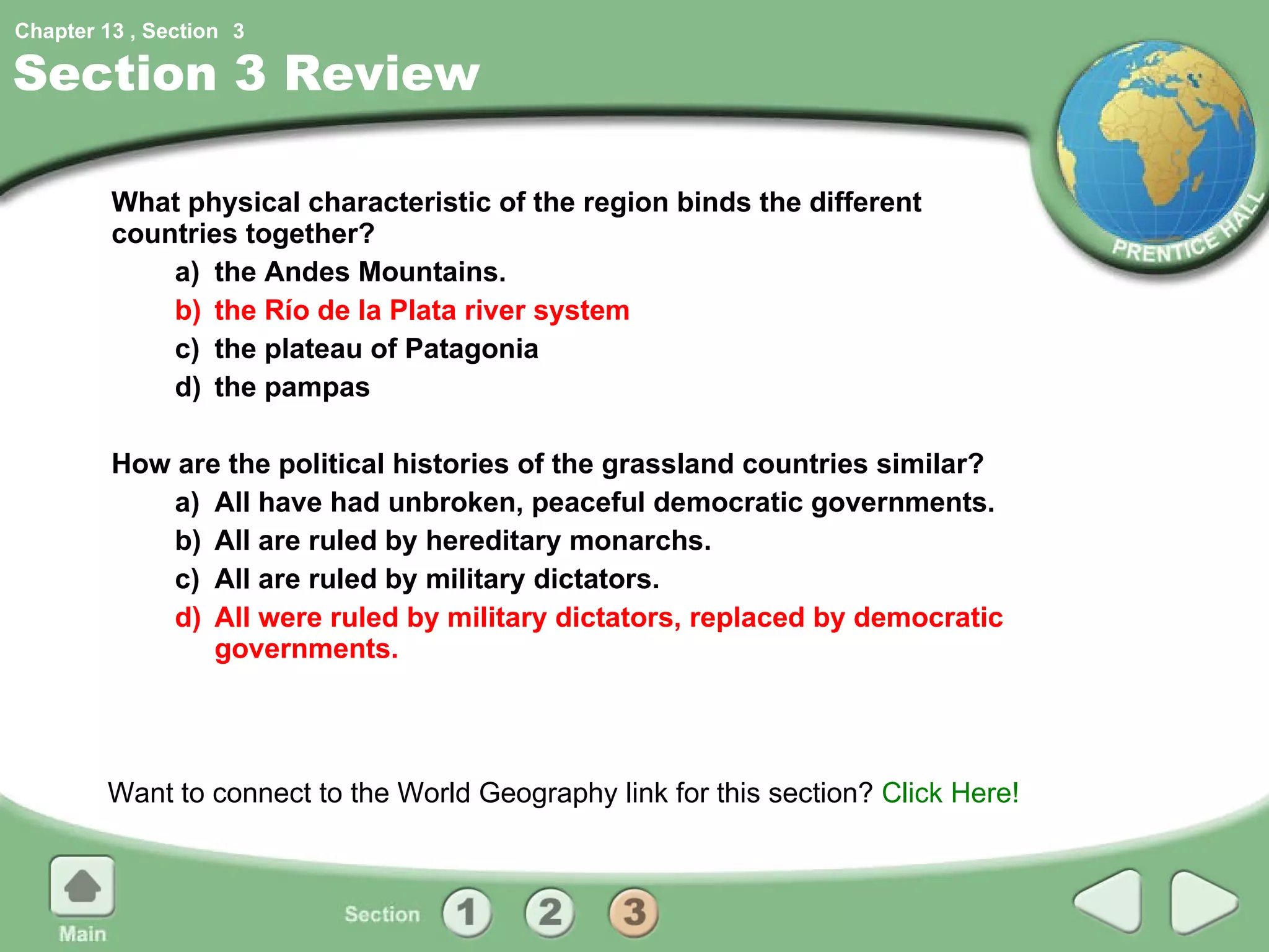 Section 3 Review What physical characteristic of the region binds the different countries together? a) the Andes Mountains. b) the Río de la Plata river system c) the plateau of Patagonia d) the pampas How are the political histories of the grassland countries similar? a) All have had unbroken, peaceful democratic governments. b) All are ruled by hereditary monarchs. c) All are ruled by military dictators. d) All were ruled by military dictators, replaced by democratic governments. Want to connect to the World Geography link for this section?  Click Here! 3 
