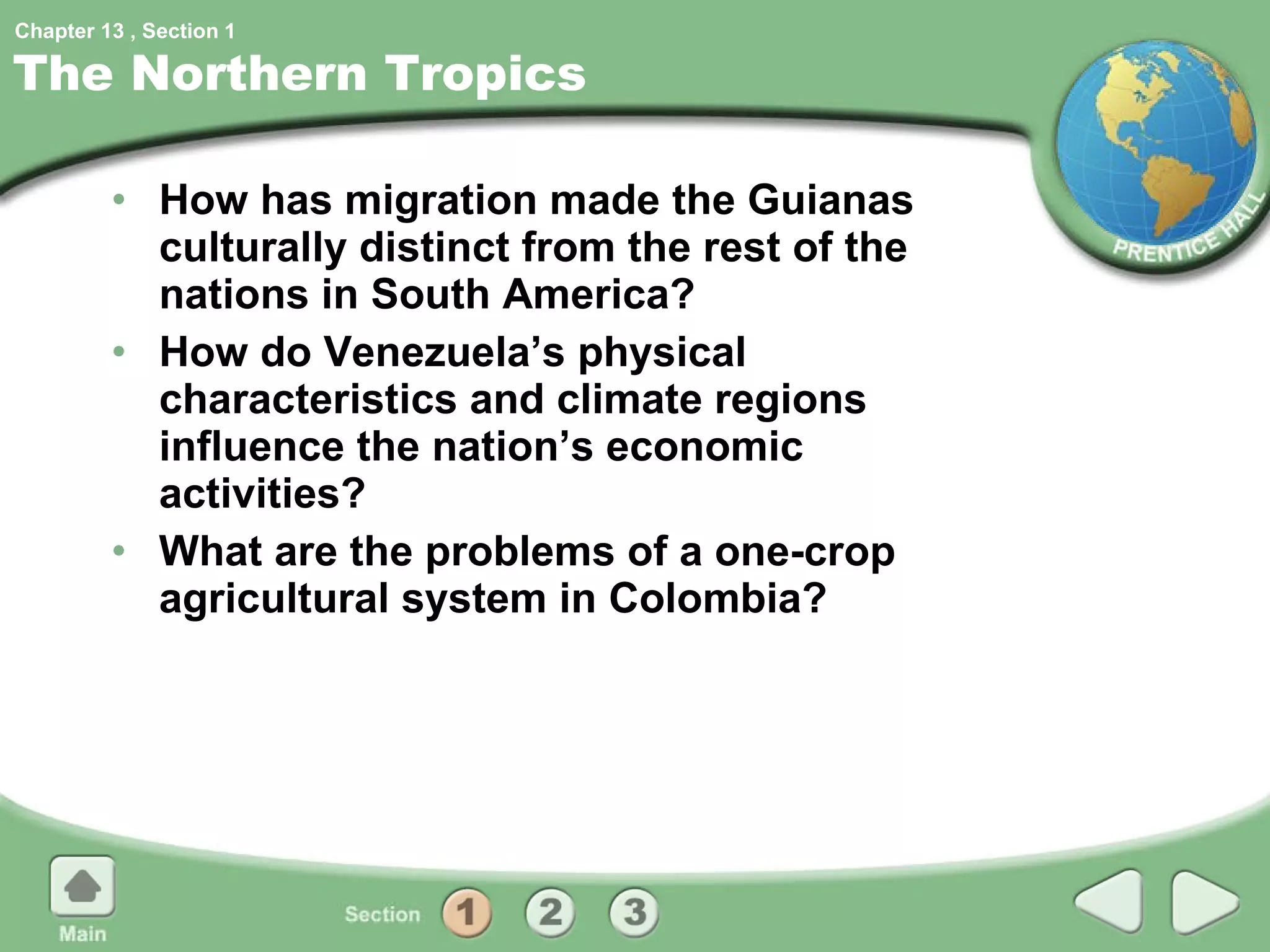The Northern Tropics How has migration made the Guianas culturally distinct from the rest of the nations in South America? How do Venezuela’s physical characteristics and climate regions influence the nation’s economic activities? What are the problems of a one-crop agricultural system in Colombia? 1 