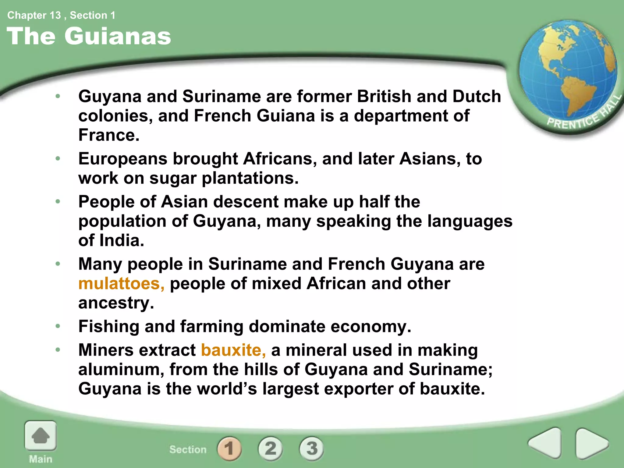 The Guianas Guyana and Suriname are former British and Dutch colonies, and French Guiana is a department of France. Europeans brought Africans, and later Asians, to work on sugar plantations. People of Asian descent make up half the population of Guyana, many speaking the languages of India. Many people in Suriname and French Guyana are  mulattoes,  people of mixed African and other ancestry. Fishing and farming dominate economy. Miners extract  bauxite,  a mineral used in making aluminum, from the hills of Guyana and Suriname; Guyana is the world’s largest exporter of bauxite. 1 