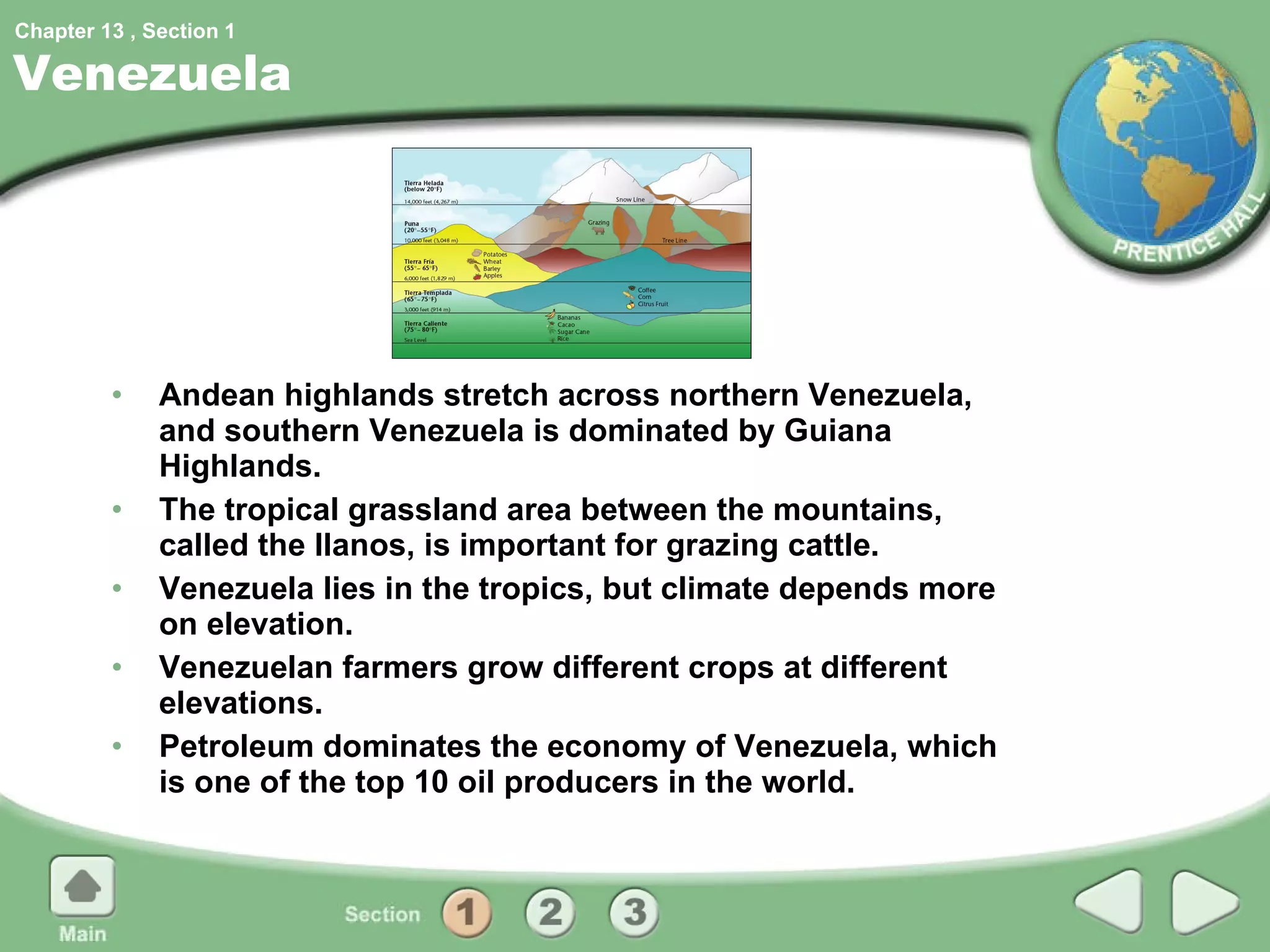 Venezuela Andean highlands stretch across northern Venezuela, and southern Venezuela is dominated by Guiana Highlands. The tropical grassland area between the mountains, called the llanos, is important for grazing cattle. Venezuela lies in the tropics, but climate depends more on elevation. Venezuelan farmers grow different crops at different elevations. Petroleum dominates the economy of Venezuela, which is one of the top 10 oil producers in the world. 1 