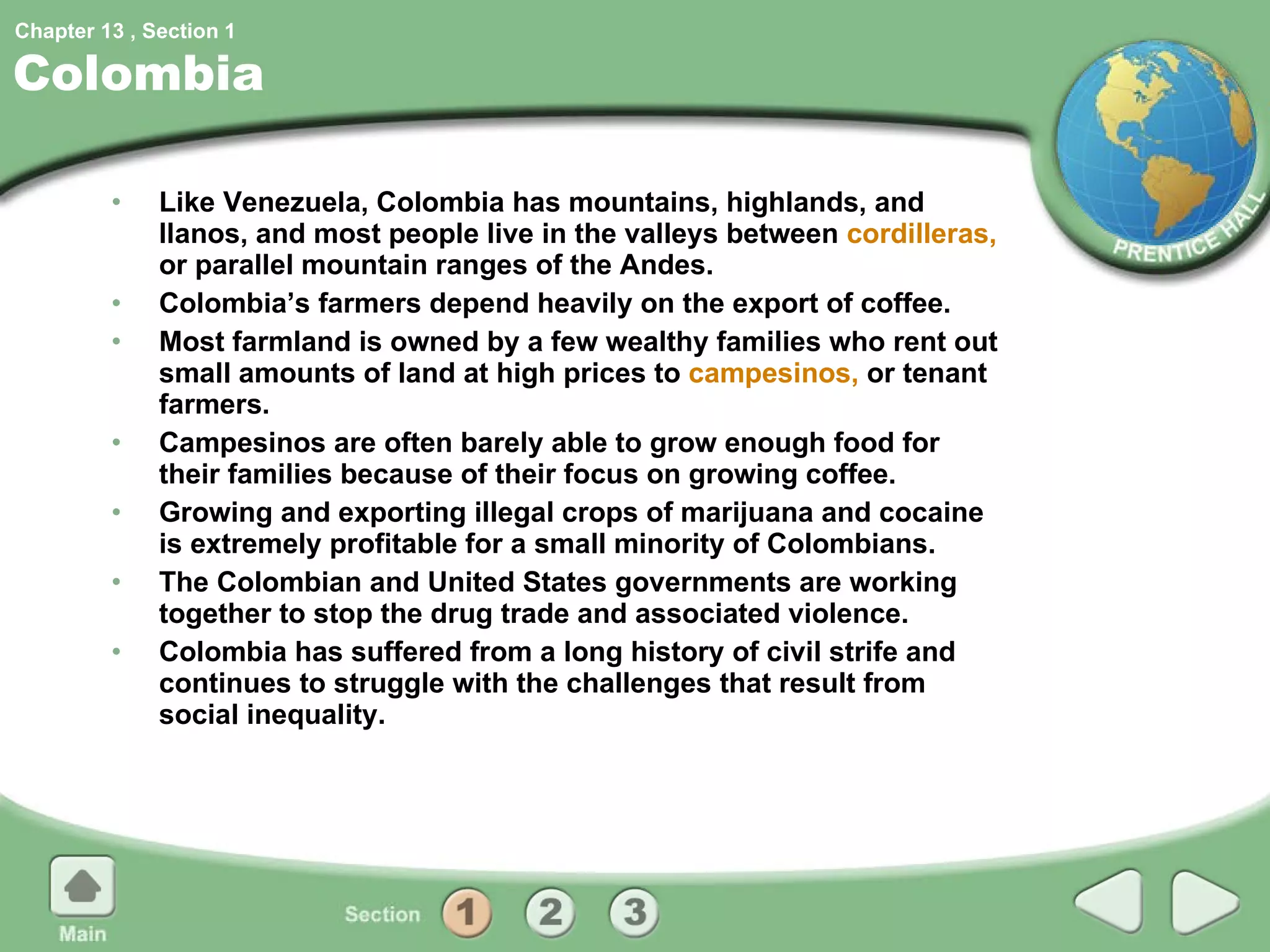 Colombia Like Venezuela, Colombia has mountains, highlands, and llanos, and most people live in the valleys between  cordilleras,  or parallel mountain ranges of the Andes. Colombia’s farmers depend heavily on the export of coffee. Most farmland is owned by a few wealthy families who rent out small amounts of land at high prices to  campesinos,  or tenant farmers. Campesinos are often barely able to grow enough food for their families because of their focus on growing coffee. Growing and exporting illegal crops of marijuana and cocaine is extremely profitable for a small minority of Colombians. The Colombian and United States governments are working together to stop the drug trade and associated violence. Colombia has suffered from a long history of civil strife and continues to struggle with the challenges that result from social inequality. 1 
