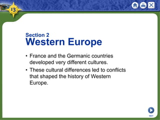 Section 2
Western Europe
• France and the Germanic countries
developed very different cultures.
• These cultural differences led to conflicts
that shaped the history of Western
Europe.
NEXT
 