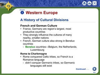 A History of Cultural Divisions
French and German Culture
• France, Germany are region’s largest, most
productive countries
• They strongly influence the cultures of many
nearby, smaller nations
• French, German culture also strong in Benelux
countries
- Benelux countries—Belgium, the Netherlands,
Luxembourg
SECTION
2 Western Europe
NEXT
Rome to Charlemagne
• Rome conquered Celtic tribes, so French is a
Romance language
- didn’t conquer Germanic tribes, so Germanic
languages still exist
Continued . . .
 