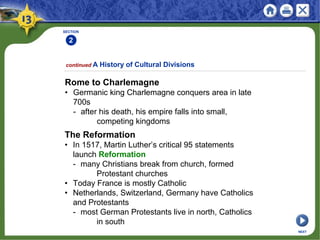 SECTION
2
continued A History of Cultural Divisions
Rome to Charlemagne
• Germanic king Charlemagne conquers area in late
700s
- after his death, his empire falls into small,
competing kingdoms
NEXT
The Reformation
• In 1517, Martin Luther’s critical 95 statements
launch Reformation
- many Christians break from church, formed
Protestant churches
• Today France is mostly Catholic
• Netherlands, Switzerland, Germany have Catholics
and Protestants
- most German Protestants live in north, Catholics
in south
 