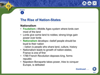 The Rise of Nation-States
Nationalism
• Feudalism—Middle Ages system where lords own
most of the land
• Lords give some land to nobles; strong kings gain
power over lords
• Nationalism develops—belief people should be
loyal to their nation
- nation is people who share land, culture, history
• Nationalism leads to growth of nation-states;
France is one of first
• 1789 French Revolution deposes king, forms
republic
• Napoleon Bonaparte takes power, tries to conquer
Europe, is defeated
SECTION
2
NEXT
Continued . . .
 