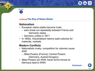 SECTION
2
continued The Rise of Nation-States
Nationalism
• European nation-states become rivals
- wars break out repeatedly between France and
Germanic states
- Germany unifies in 1871
• In 1800s, industrialized nations seek colonies for
materials, markets
NEXT
Modern Conflicts
• Nationalistic rivalry, competition for colonies cause
WWI
- Allied Powers (France); Central Powers
(Germany, Austria-Hungary)
• Allied Powers win WWI; harsh terms forced on
Germany lead to WWII
Continued . . .
 