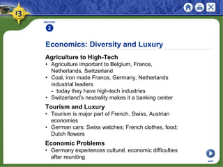 Economics: Diversity and Luxury
Agriculture to High-Tech
• Agriculture important to Belgium, France,
Netherlands, Switzerland
• Coal, iron made France, Germany, Netherlands
industrial leaders
- today they have high-tech industries
• Switzerland’s neutrality makes it a banking center
SECTION
2
NEXT
Tourism and Luxury
• Tourism is major part of French, Swiss, Austrian
economies
• German cars; Swiss watches; French clothes, food;
Dutch flowers
Economic Problems
• Germany experiences cultural, economic difficulties
after reuniting
 