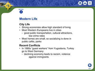 Modern Life
City Life
• Strong economies allow high standard of living
• Most Western Europeans live in cities
- good public transportation, cultural attractions,
low crime rates
• Most homes are small, so socializing is done in
public cafés, parks
SECTION
2
NEXT
Recent Conflicts
• In 1980s “guest workers” from Yugoslavia, Turkey
go to West Germany
- declining economy leads to racism, violence
against immigrants
 