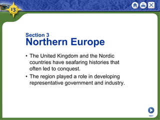Section 3
Northern Europe
• The United Kingdom and the Nordic
countries have seafaring histories that
often led to conquest.
• The region played a role in developing
representative government and industry.
NEXT
 