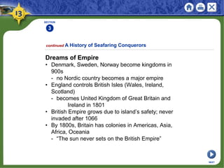 SECTION
3
continued A History of Seafaring Conquerors
Dreams of Empire
• Denmark, Sweden, Norway become kingdoms in
900s
- no Nordic country becomes a major empire
• England controls British Isles (Wales, Ireland,
Scotland)
- becomes United Kingdom of Great Britain and
Ireland in 1801
• British Empire grows due to island’s safety; never
invaded after 1066
• By 1800s, Britain has colonies in Americas, Asia,
Africa, Oceania
- “The sun never sets on the British Empire”
NEXT
 
