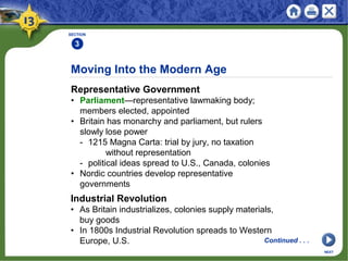 Moving Into the Modern Age
Representative Government
• Parliament—representative lawmaking body;
members elected, appointed
• Britain has monarchy and parliament, but rulers
slowly lose power
- 1215 Magna Carta: trial by jury, no taxation
without representation
- political ideas spread to U.S., Canada, colonies
• Nordic countries develop representative
governments
SECTION
3
NEXT
Industrial Revolution
• As Britain industrializes, colonies supply materials,
buy goods
• In 1800s Industrial Revolution spreads to Western
Europe, U.S. Continued . . .
 