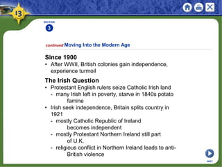 SECTION
3
continued Moving Into the Modern Age
Since 1900
• After WWII, British colonies gain independence,
experience turmoil
NEXT
The Irish Question
• Protestant English rulers seize Catholic Irish land
- many Irish left in poverty, starve in 1840s potato
famine
• Irish seek independence, Britain splits country in
1921
- mostly Catholic Republic of Ireland
becomes independent
- mostly Protestant Northern Ireland still part
of U.K.
- religious conflict in Northern Ireland leads to anti-
British violence
 