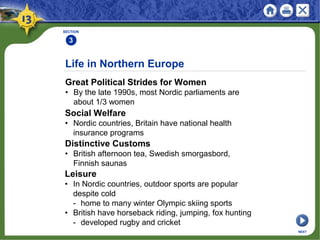 Life in Northern Europe
Great Political Strides for Women
• By the late 1990s, most Nordic parliaments are
about 1/3 women
SECTION
3
NEXT
Social Welfare
• Nordic countries, Britain have national health
insurance programs
Distinctive Customs
• British afternoon tea, Swedish smorgasbord,
Finnish saunas
Leisure
• In Nordic countries, outdoor sports are popular
despite cold
- home to many winter Olympic skiing sports
• British have horseback riding, jumping, fox hunting
- developed rugby and cricket
 