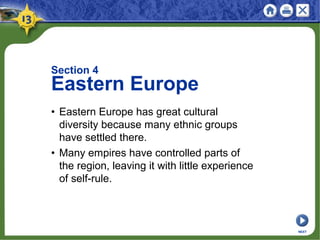 Section 4
Eastern Europe
• Eastern Europe has great cultural
diversity because many ethnic groups
have settled there.
• Many empires have controlled parts of
the region, leaving it with little experience
of self-rule.
NEXT
 