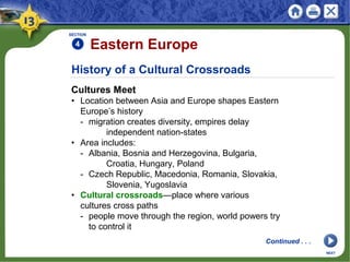 History of a Cultural Crossroads
Cultures Meet
• Location between Asia and Europe shapes Eastern
Europe’s history
- migration creates diversity, empires delay
independent nation-states
• Area includes:
- Albania, Bosnia and Herzegovina, Bulgaria,
Croatia, Hungary, Poland
- Czech Republic, Macedonia, Romania, Slovakia,
Slovenia, Yugoslavia
• Cultural crossroads—place where various
cultures cross paths
- people move through the region, world powers try
to control it
SECTION
4 Eastern Europe
NEXT
Continued . . .
 