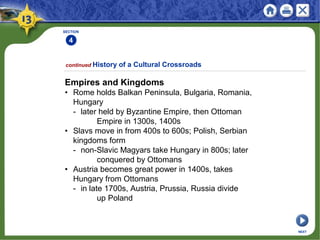 SECTION
4
continued History of a Cultural Crossroads
Empires and Kingdoms
• Rome holds Balkan Peninsula, Bulgaria, Romania,
Hungary
- later held by Byzantine Empire, then Ottoman
Empire in 1300s, 1400s
• Slavs move in from 400s to 600s; Polish, Serbian
kingdoms form
- non-Slavic Magyars take Hungary in 800s; later
conquered by Ottomans
• Austria becomes great power in 1400s, takes
Hungary from Ottomans
- in late 1700s, Austria, Prussia, Russia divide
up Poland
NEXT
 