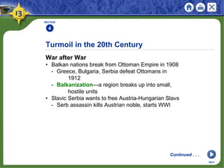 Turmoil in the 20th Century
War after War
• Balkan nations break from Ottoman Empire in 1908
- Greece, Bulgaria, Serbia defeat Ottomans in
1912
- Balkanization—a region breaks up into small,
hostile units
• Slavic Serbia wants to free Austria-Hungarian Slavs
- Serb assassin kills Austrian noble, starts WWI
SECTION
4
NEXT
Continued . . .
 
