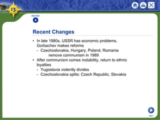 Recent Changes
• In late 1980s, USSR has economic problems,
Gorbachev makes reforms
- Czechoslovakia, Hungary, Poland, Romania
remove communism in 1989
• After communism comes instability, return to ethnic
loyalties
- Yugoslavia violently divides
- Czechoslovakia splits: Czech Republic, Slovakia
SECTION
4
NEXT
 