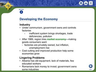 Developing the Economy
Industry
• Under communism, government owns and controls
factories
- inefficient system brings shortages, trade
deficiencies, pollution
• After 1989, region tries market economy—making
goods consumers want
- factories are privately owned, but inflation,
unemployment rise
• Cost cutting and improved production help some
economies grow
SECTION
4
NEXT
Lingering Problems
• Albania has old equipment, lack of materials, few
educated workers
• Romanians lack money to invest; government owns
some industries
 