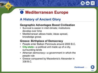 A History of Ancient Glory
Geographic Advantages Boost Civilization
• Survival is easier in mild climate; institutions
develop over time
• Mediterranean allows trade; ideas spread,
knowledge grows
SECTION
1 Mediterranean Europe
Greece: Birthplace of Democracy
• People enter Balkan Peninsula around 2000 B.C.
• City-state—a political unit made up of a city,
surrounding lands
• Athenian democracy—a government in which the
people rule
• Greece conquered by Macedonia’s Alexander in
338 B.C.
NEXT
Continued . . .
 