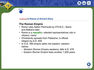 SECTION
1
continued A History of Ancient Glory
The Roman Empire
• Rome rules Italian Peninsula by 275 B.C.; Iberia
and Balkans later
• Rome is a republic—elected representatives rule in
citizens’ name
• Christianity spreads from Palestine; is official
religion by A.D. 400
• In A.D. 395 empire splits into eastern, western
halves
- Western Roman Empire weakens, falls A.D. 476
- Eastern Roman Empire lasts another 1,000 years
NEXT
 