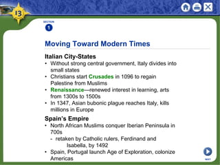 Moving Toward Modern Times
Italian City-States
• Without strong central government, Italy divides into
small states
• Christians start Crusades in 1096 to regain
Palestine from Muslims
• Renaissance—renewed interest in learning, arts
from 1300s to 1500s
• In 1347, Asian bubonic plague reaches Italy, kills
millions in Europe
SECTION
1
Spain’s Empire
• North African Muslims conquer Iberian Peninsula in
700s
- retaken by Catholic rulers, Ferdinand and
Isabella, by 1492
• Spain, Portugal launch Age of Exploration, colonize
Americas NEXT
 