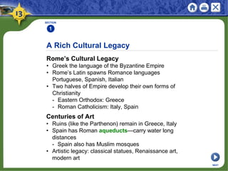 A Rich Cultural Legacy
Rome’s Cultural Legacy
• Greek the language of the Byzantine Empire
• Rome’s Latin spawns Romance languages
Portuguese, Spanish, Italian
• Two halves of Empire develop their own forms of
Christianity
- Eastern Orthodox: Greece
- Roman Catholicism: Italy, Spain
SECTION
1
Centuries of Art
• Ruins (like the Parthenon) remain in Greece, Italy
• Spain has Roman aqueducts—carry water long
distances
- Spain also has Muslim mosques
• Artistic legacy: classical statues, Renaissance art,
modern art
NEXT
 