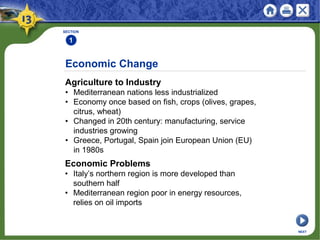 Economic Change
Agriculture to Industry
• Mediterranean nations less industrialized
• Economy once based on fish, crops (olives, grapes,
citrus, wheat)
• Changed in 20th century: manufacturing, service
industries growing
• Greece, Portugal, Spain join European Union (EU)
in 1980s
SECTION
1
Economic Problems
• Italy’s northern region is more developed than
southern half
• Mediterranean region poor in energy resources,
relies on oil imports
NEXT
 