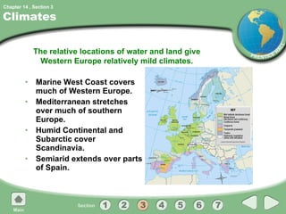 Climates Marine West Coast covers much of Western Europe. Mediterranean stretches over much of southern Europe. Humid Continental and Subarctic cover Scandinavia. Semiarid extends over parts of Spain. The relative locations of water and land give Western Europe relatively mild climates. 3 