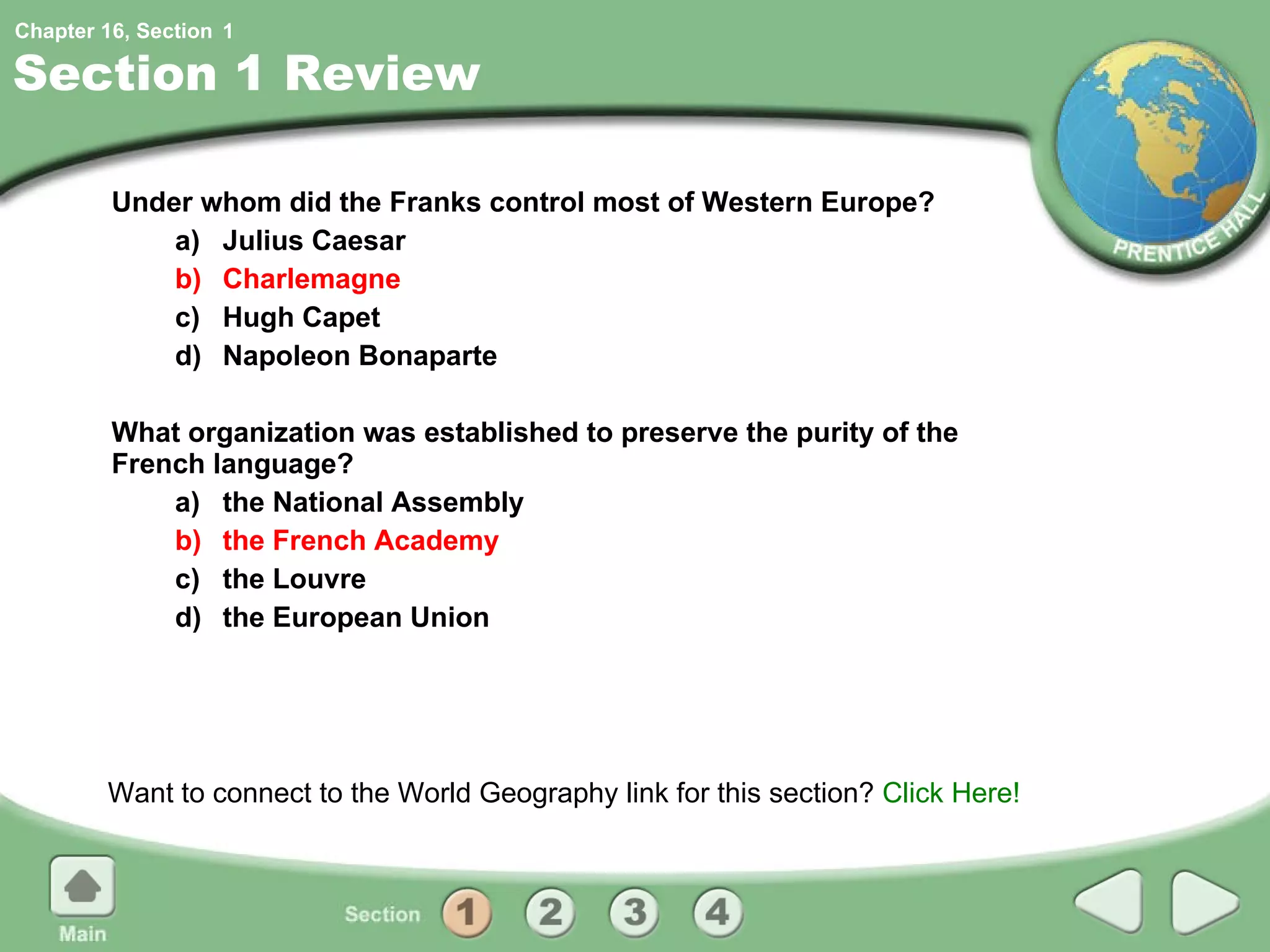 Section 1 Review Under whom did the Franks control most of Western Europe? a) Julius Caesar b) Charlemagne c) Hugh Capet d) Napoleon Bonaparte What organization was established to preserve the purity of the French language? a) the National Assembly b) the French Academy c) the Louvre d) the European Union Want to connect to the World Geography link for this section?  Click Here! 1 