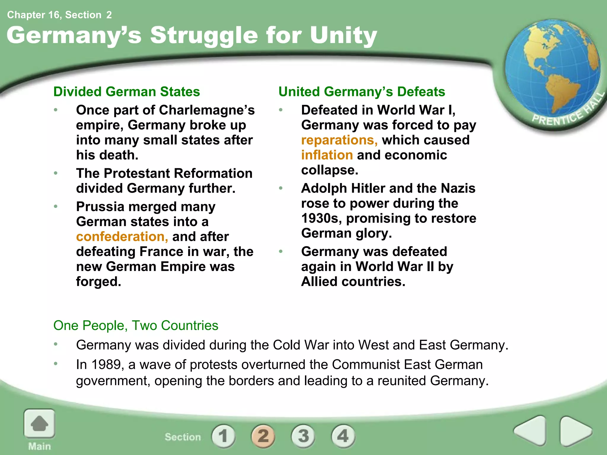 Germany’s Struggle for Unity Divided German States Once part of Charlemagne’s empire, Germany broke up into many small states after his death. The Protestant Reformation divided Germany further. Prussia merged many German states into a  confederation,  and after defeating France in war, the new German Empire was forged. United Germany’s Defeats Defeated in World War I, Germany was forced to pay  reparations,  which caused  inflation  and economic collapse. Adolph Hitler and the Nazis rose to power during the 1930s, promising to restore German glory. Germany was defeated again in World War II by Allied countries. One People, Two Countries Germany was divided during the Cold War into West and East Germany. In 1989, a wave of protests overturned the Communist East German government, opening the borders and leading to a reunited Germany. 2 