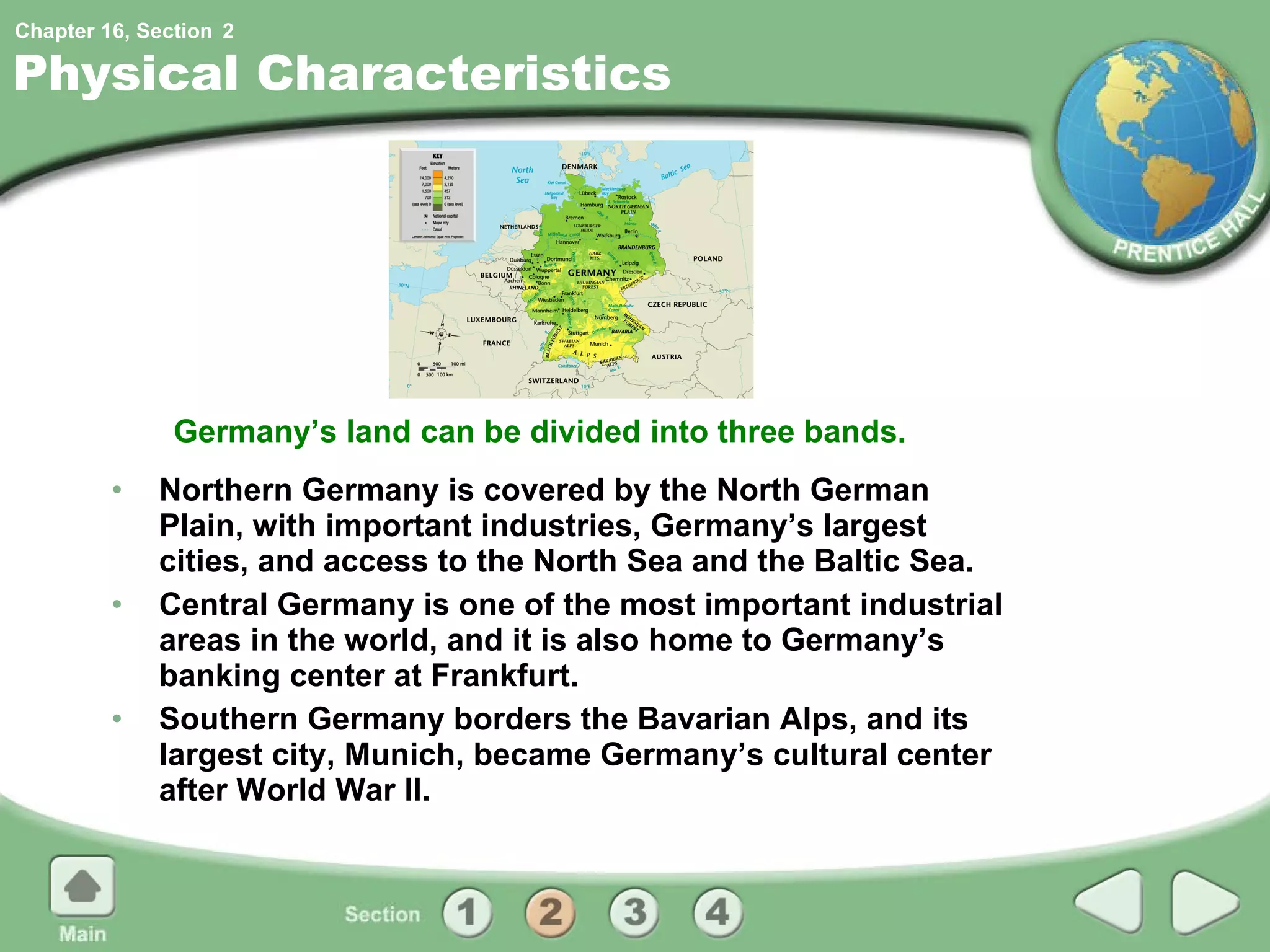 Physical Characteristics Northern Germany is covered by the North German Plain, with important industries, Germany’s largest cities, and access to the North Sea and the Baltic Sea. Central Germany is one of the most important industrial areas in the world, and it is also home to Germany’s banking center at Frankfurt. Southern Germany borders the Bavarian Alps, and its largest city, Munich, became Germany’s cultural center after World War II. Germany’s land can be divided into three bands. 2 