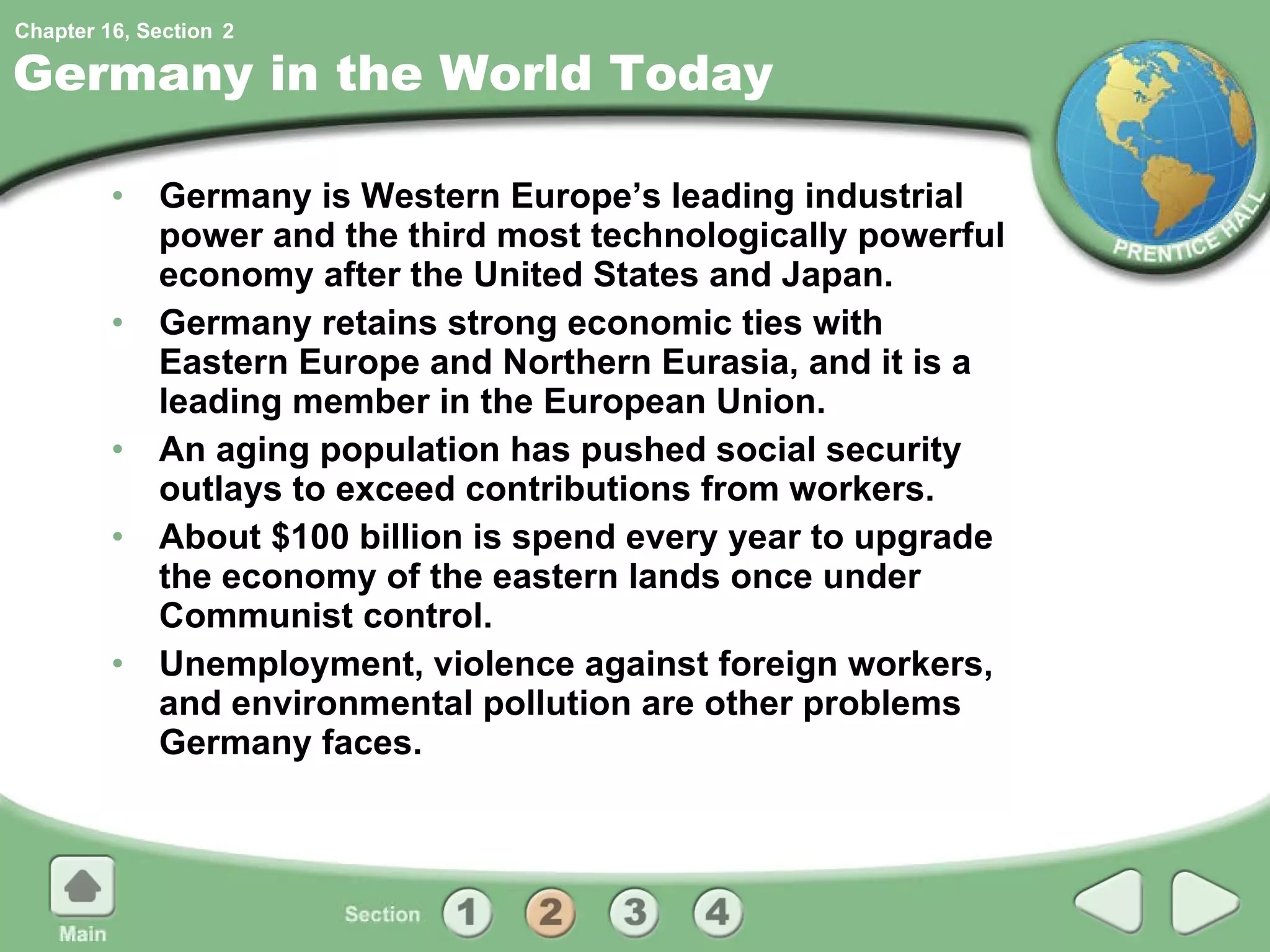 Germany in the World Today Germany is Western Europe’s leading industrial power and the third most technologically powerful economy after the United States and Japan. Germany retains strong economic ties with Eastern Europe and Northern Eurasia, and it is a leading member in the European Union. An aging population has pushed social security outlays to exceed contributions from workers. About $100 billion is spend every year to upgrade the economy of the eastern lands once under Communist control. Unemployment, violence against foreign workers, and environmental pollution are other problems Germany faces. 2 