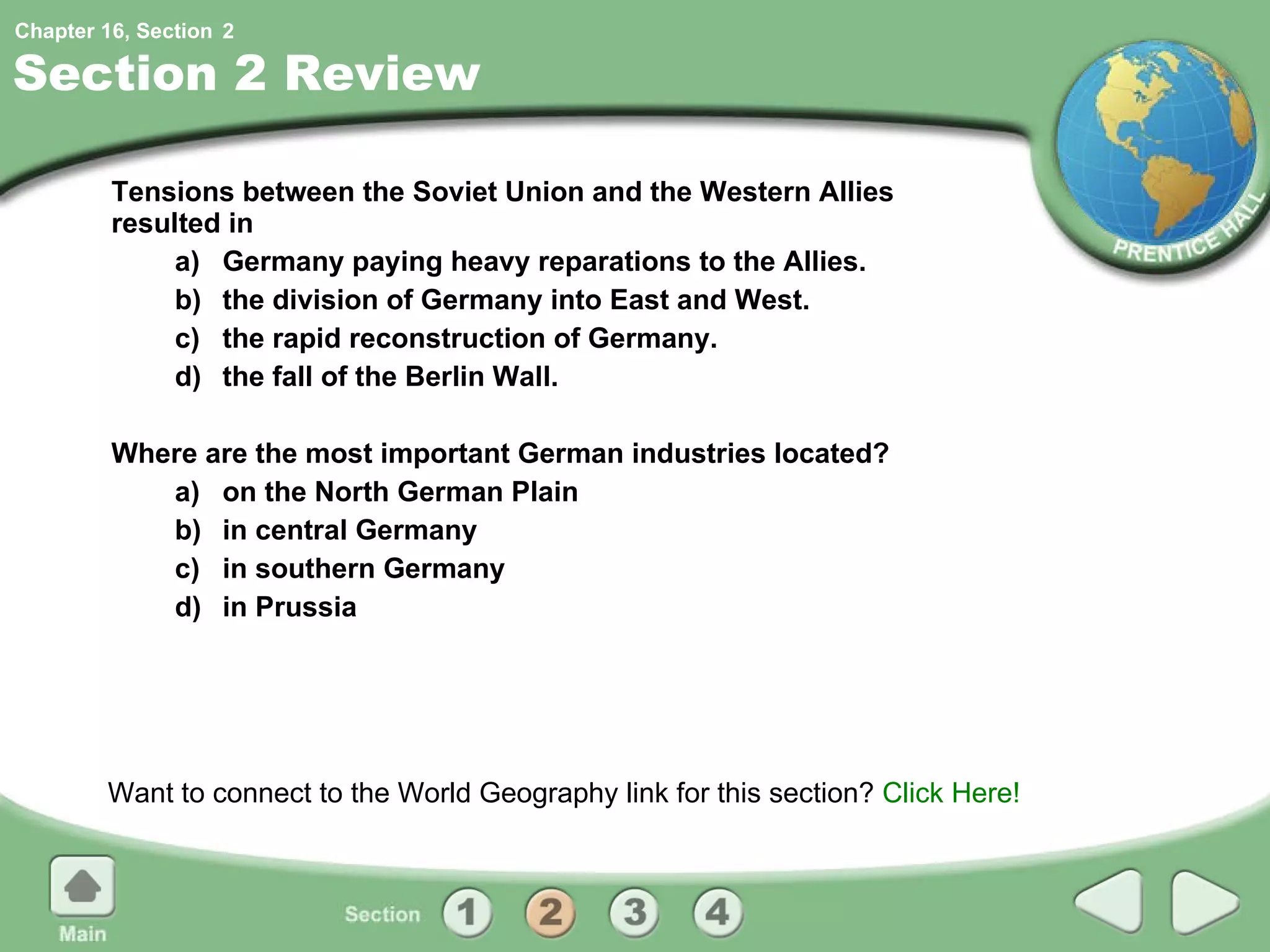 Section 2 Review Tensions between the Soviet Union and the Western Allies resulted in  a) Germany paying heavy reparations to the Allies. b) the division of Germany into East and West. c) the rapid reconstruction of Germany. d) the fall of the Berlin Wall. Where are the most important German industries located? a) on the North German Plain b) in central Germany c) in southern Germany d) in Prussia Want to connect to the World Geography link for this section?  Click Here! 2 