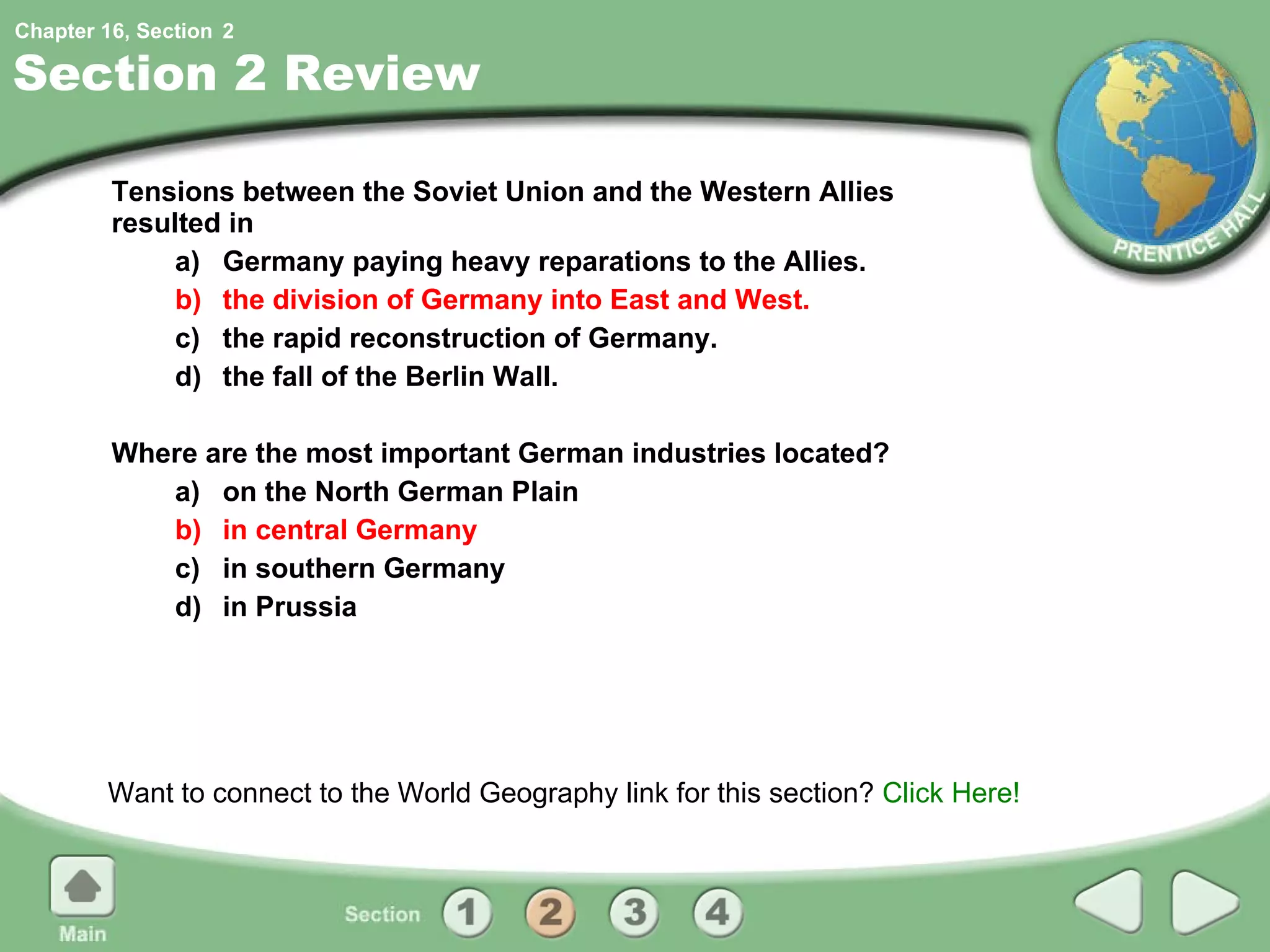 Section 2 Review Tensions between the Soviet Union and the Western Allies resulted in  a) Germany paying heavy reparations to the Allies. b) the division of Germany into East and West. c) the rapid reconstruction of Germany. d) the fall of the Berlin Wall. Where are the most important German industries located? a) on the North German Plain b) in central Germany c) in southern Germany d) in Prussia Want to connect to the World Geography link for this section?  Click Here! 2 