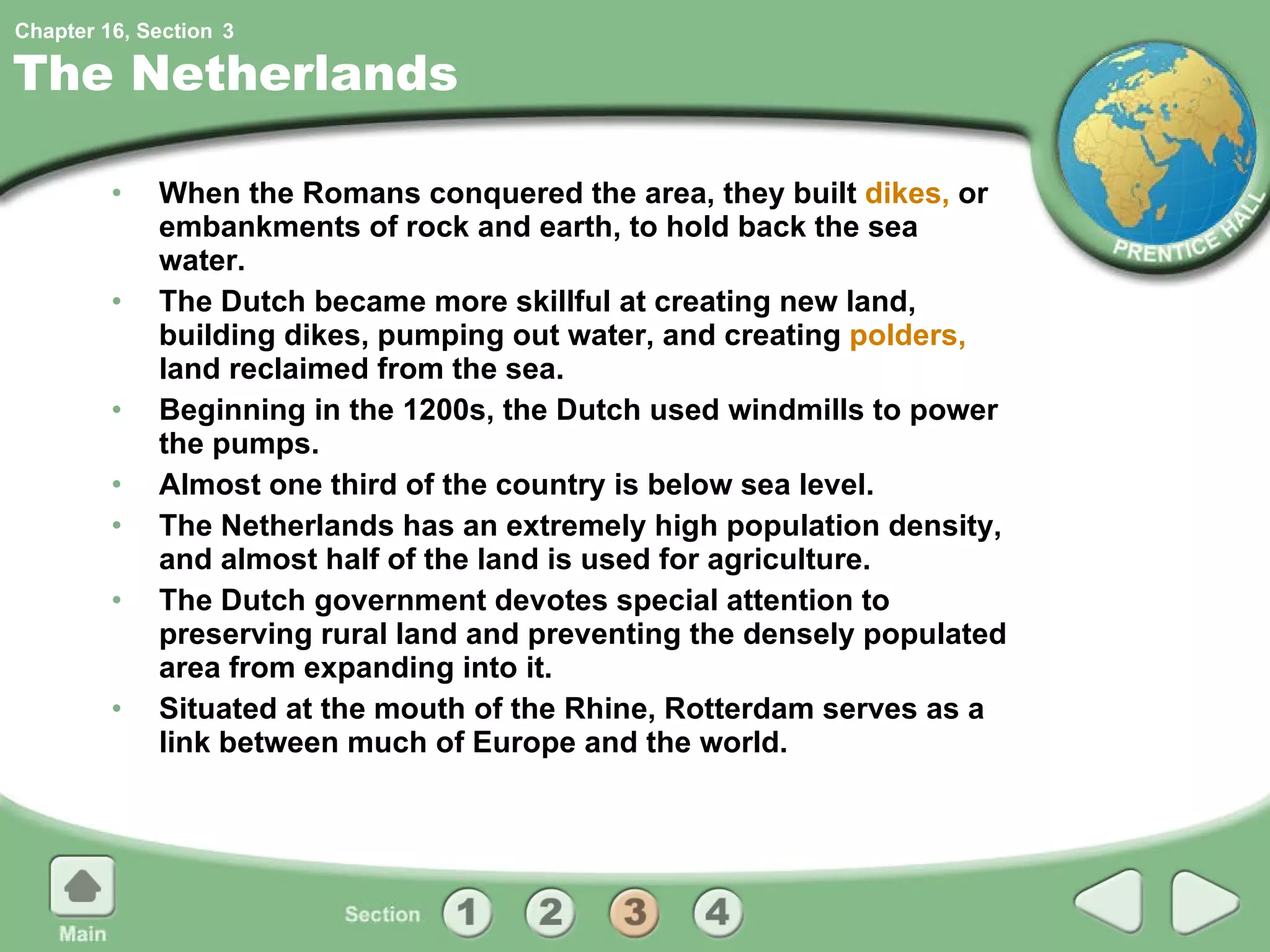 The Netherlands When the Romans conquered the area, they built  dikes,  or embankments of rock and earth, to hold back the sea water. The Dutch became more skillful at creating new land, building dikes, pumping out water, and creating  polders,  land reclaimed from the sea. Beginning in the 1200s, the Dutch used windmills to power the pumps. Almost one third of the country is below sea level. The Netherlands has an extremely high population density, and almost half of the land is used for agriculture. The Dutch government devotes special attention to preserving rural land and preventing the densely populated area from expanding into it. Situated at the mouth of the Rhine, Rotterdam serves as a link between much of Europe and the world. 3 