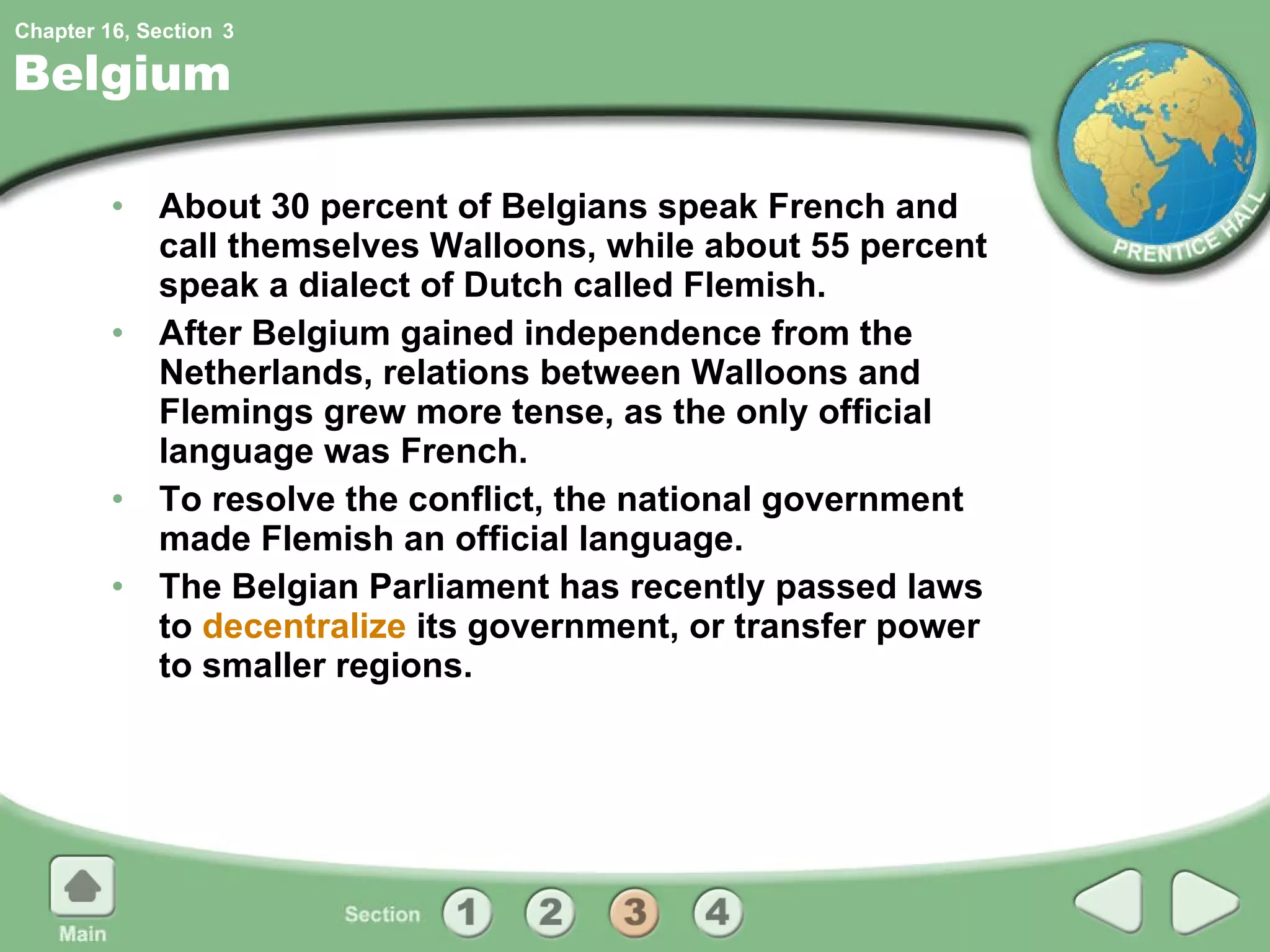 Belgium About 30 percent of Belgians speak French and call themselves Walloons, while about 55 percent speak a dialect of Dutch called Flemish. After Belgium gained independence from the Netherlands, relations between Walloons and Flemings grew more tense, as the only official language was French. To resolve the conflict, the national government made Flemish an official language. The Belgian Parliament has recently passed laws to  decentralize  its government, or transfer power to smaller regions. 3 