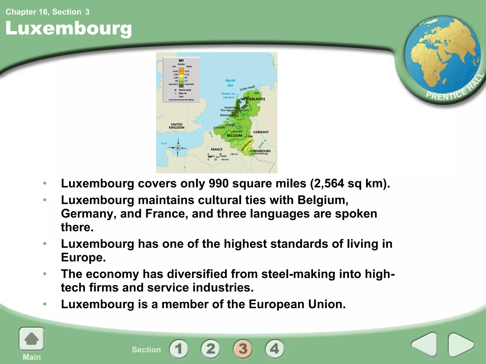 Luxembourg Luxembourg covers only 990 square miles (2,564 sq km). Luxembourg maintains cultural ties with Belgium, Germany, and France, and three languages are spoken there. Luxembourg has one of the highest standards of living in Europe. The economy has diversified from steel-making into high-tech firms and service industries. Luxembourg is a member of the European Union. 3 
