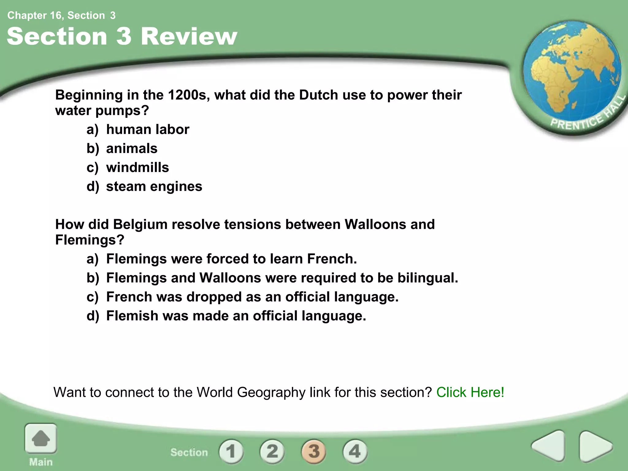 Section 3 Review Beginning in the 1200s, what did the Dutch use to power their water pumps? a) human labor b) animals c) windmills d) steam engines How did Belgium resolve tensions between Walloons and Flemings? a) Flemings were forced to learn French. b) Flemings and Walloons were required to be bilingual. c) French was dropped as an official language. d) Flemish was made an official language. Want to connect to the World Geography link for this section?  Click Here! 3 