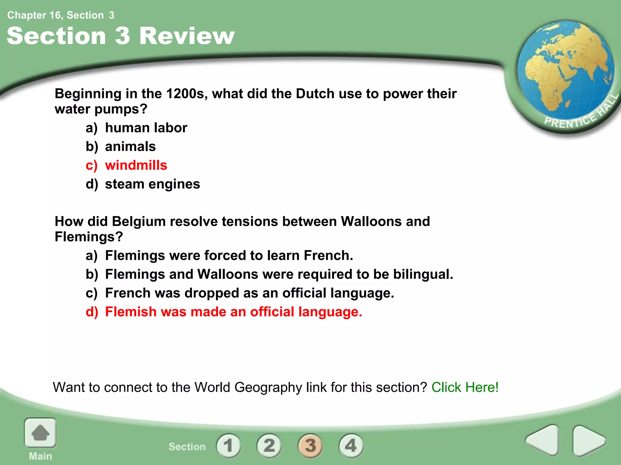 Section 3 Review Beginning in the 1200s, what did the Dutch use to power their water pumps? a) human labor b) animals c) windmills d) steam engines How did Belgium resolve tensions between Walloons and Flemings? a) Flemings were forced to learn French. b) Flemings and Walloons were required to be bilingual. c) French was dropped as an official language. d) Flemish was made an official language. Want to connect to the World Geography link for this section?  Click Here! 3 