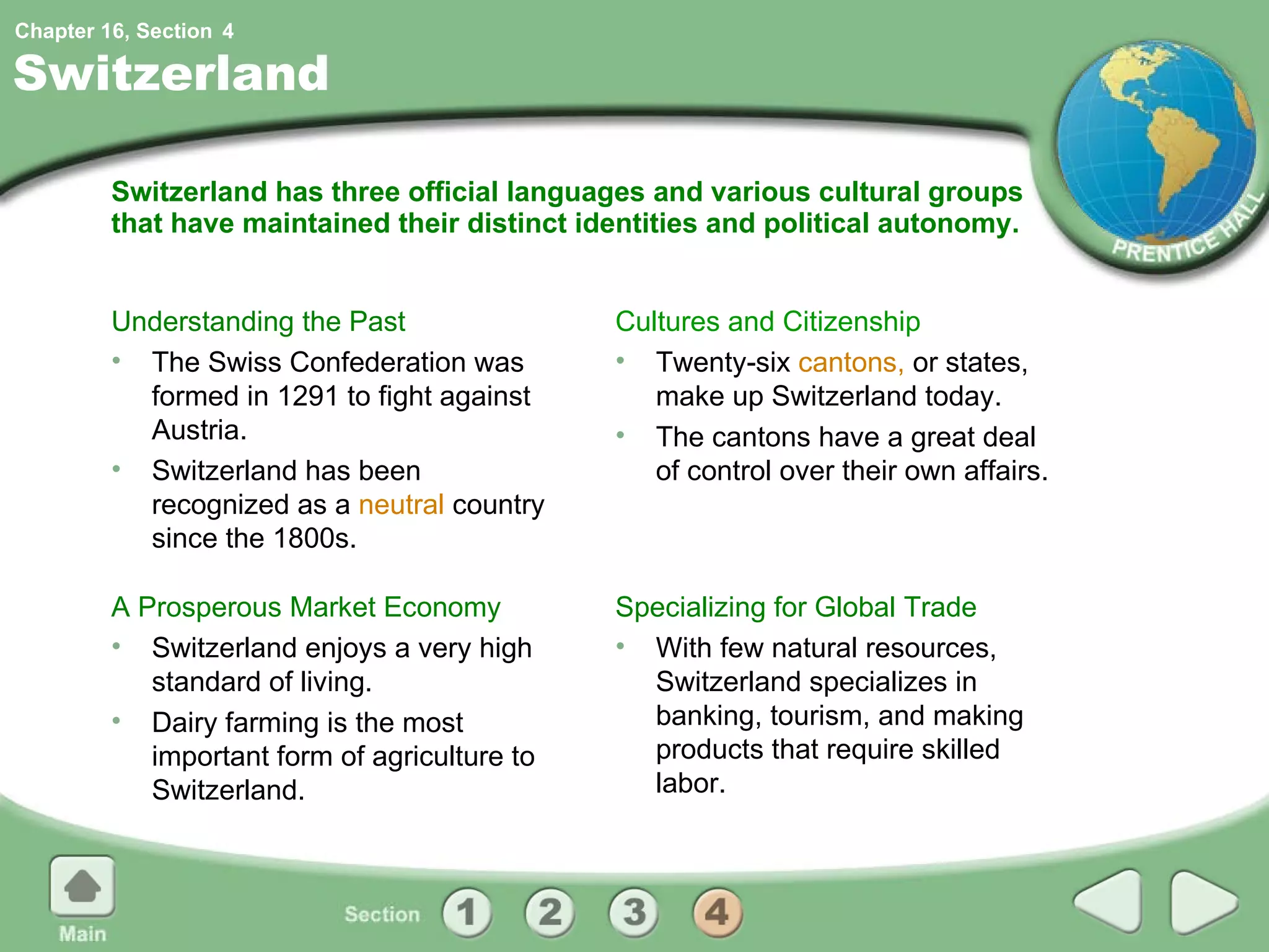 Switzerland Switzerland has three official languages and various cultural groups that have maintained their distinct identities and political autonomy. Understanding the Past The Swiss Confederation was formed in 1291 to fight against Austria. Switzerland has been recognized as a  neutral  country since the 1800s. Cultures and Citizenship Twenty-six  cantons,  or states, make up Switzerland today. The cantons have a great deal of control over their own affairs. A Prosperous Market Economy Switzerland enjoys a very high standard of living. Dairy farming is the most important form of agriculture to Switzerland. Specializing for Global Trade With few natural resources, Switzerland specializes in banking, tourism, and making products that require skilled labor. 4 