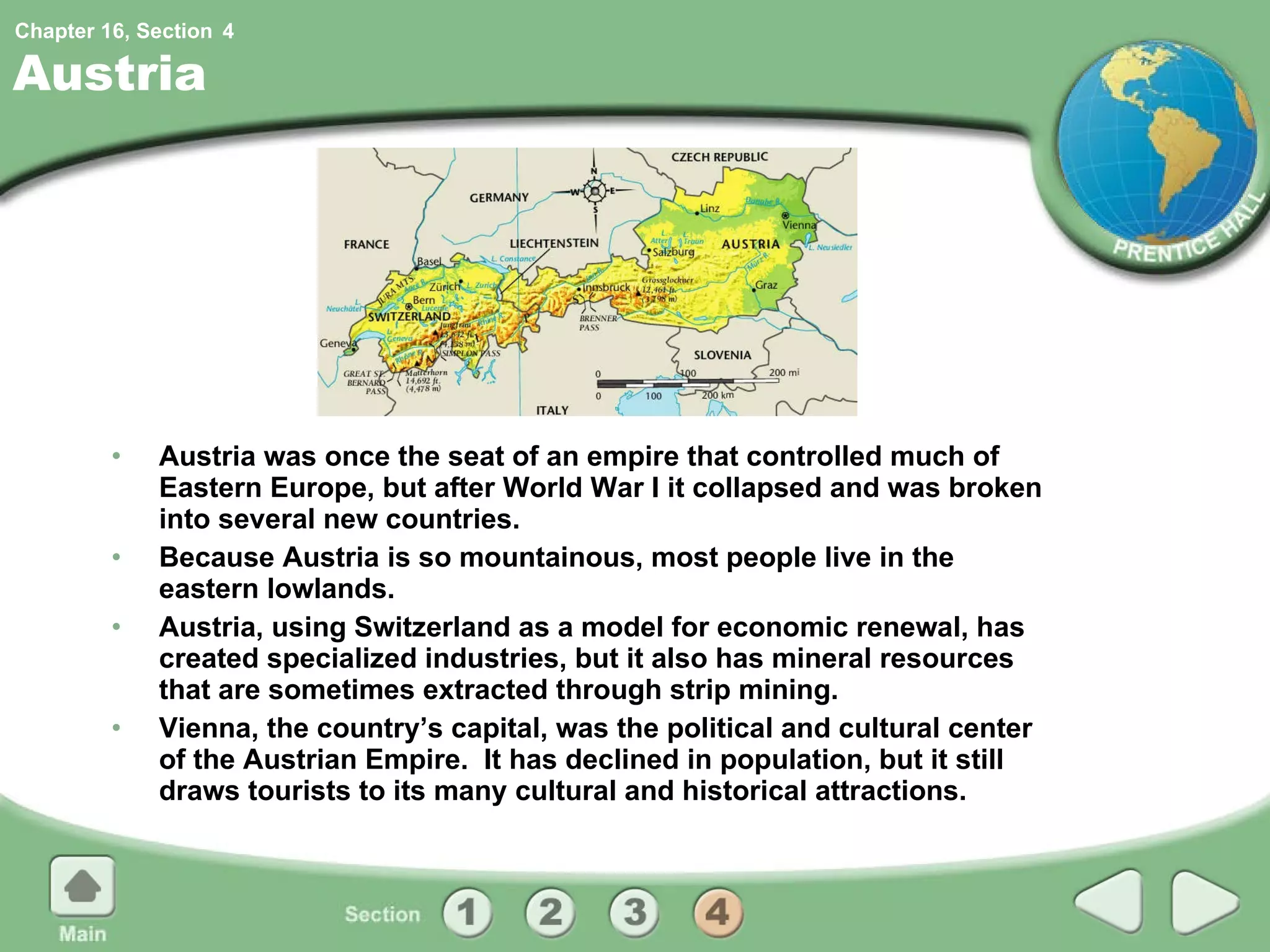 Austria Austria was once the seat of an empire that controlled much of Eastern Europe, but after World War I it collapsed and was broken into several new countries. Because Austria is so mountainous, most people live in the eastern lowlands. Austria, using Switzerland as a model for economic renewal, has created specialized industries, but it also has mineral resources that are sometimes extracted through strip mining. Vienna, the country’s capital, was the political and cultural center of the Austrian Empire.  It has declined in population, but it still draws tourists to its many cultural and historical attractions. 4 