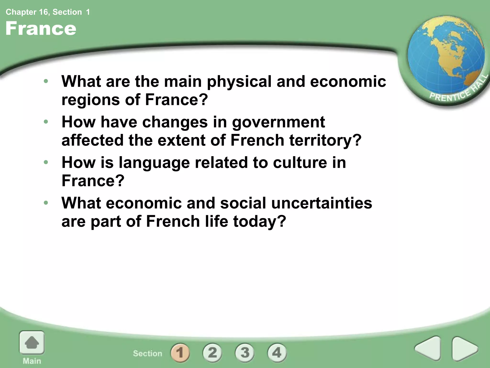 France What are the main physical and economic regions of France? How have changes in government affected the extent of French territory? How is language related to culture in France? What economic and social uncertainties are part of French life today? 1 