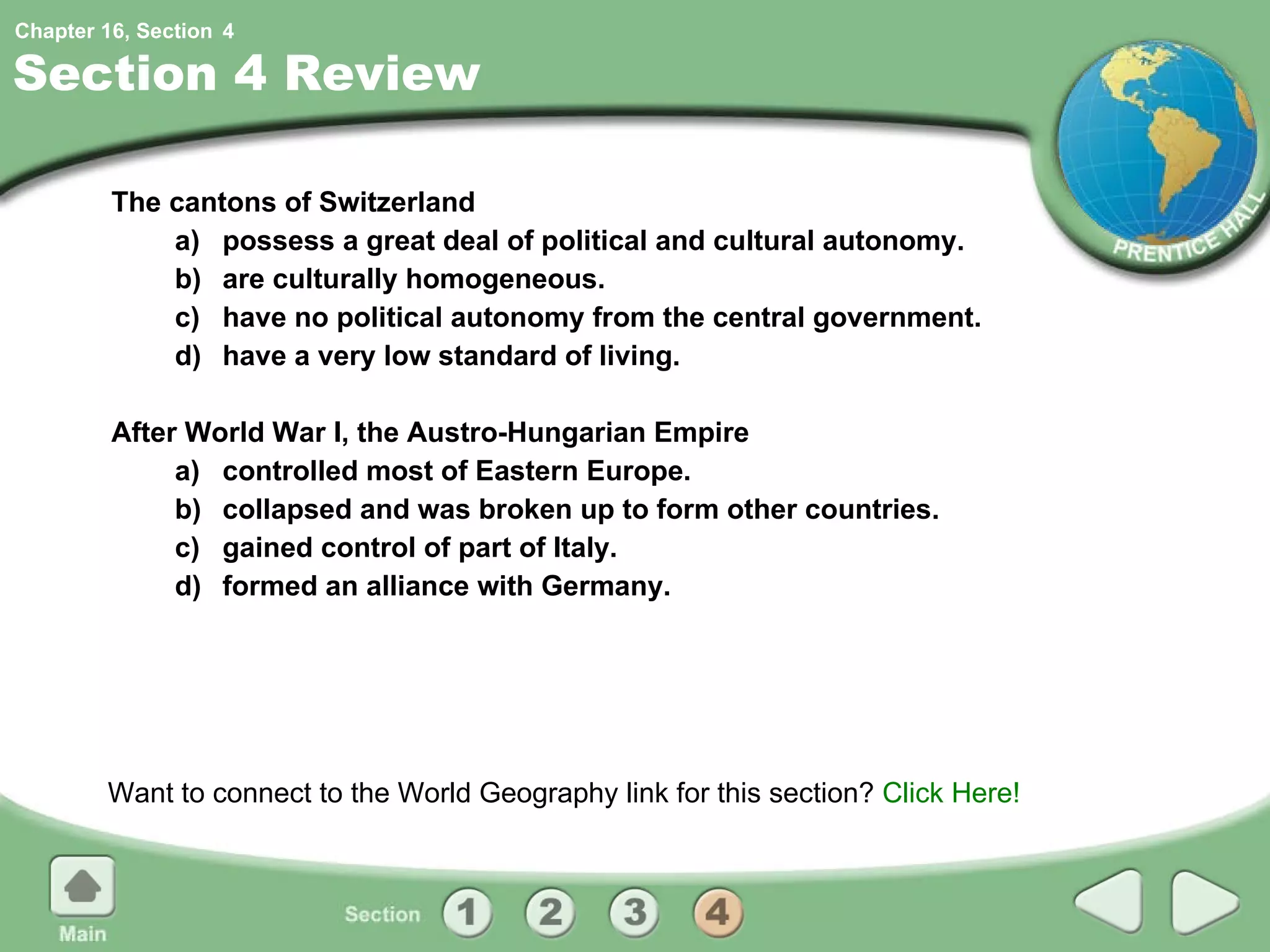Section 4 Review The cantons of Switzerland a) possess a great deal of political and cultural autonomy. b) are culturally homogeneous. c) have no political autonomy from the central government. d) have a very low standard of living. After World War I, the Austro-Hungarian Empire a) controlled most of Eastern Europe. b) collapsed and was broken up to form other countries. c) gained control of part of Italy. d) formed an alliance with Germany. Want to connect to the World Geography link for this section?  Click Here! 4 