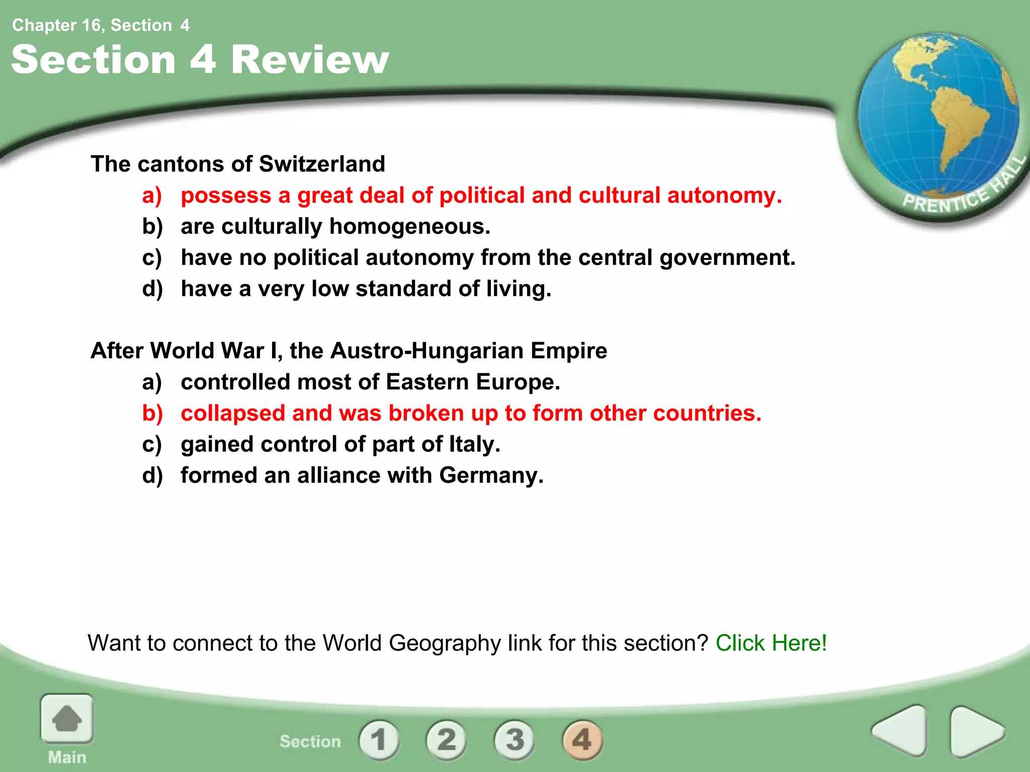 Section 4 Review The cantons of Switzerland a) possess a great deal of political and cultural autonomy. b) are culturally homogeneous. c) have no political autonomy from the central government. d) have a very low standard of living. After World War I, the Austro-Hungarian Empire a) controlled most of Eastern Europe. b) collapsed and was broken up to form other countries. c) gained control of part of Italy. d) formed an alliance with Germany. Want to connect to the World Geography link for this section?  Click Here! 4 