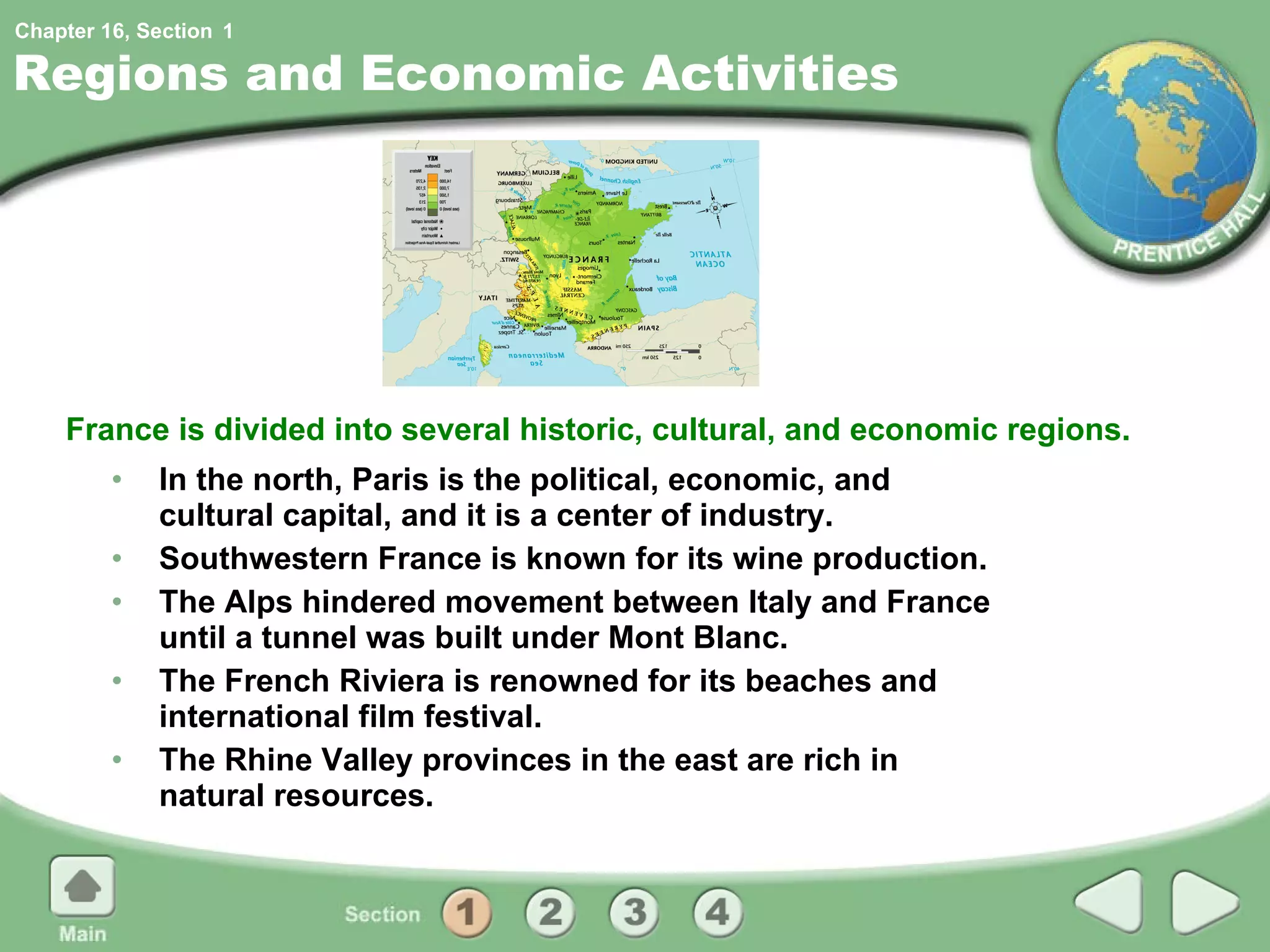 Regions and Economic Activities In the north, Paris is the political, economic, and cultural capital, and it is a center of industry. Southwestern France is known for its wine production. The Alps hindered movement between Italy and France until a tunnel was built under Mont Blanc. The French Riviera is renowned for its beaches and international film festival. The Rhine Valley provinces in the east are rich in natural resources. France is divided into several historic, cultural, and economic regions. 1 
