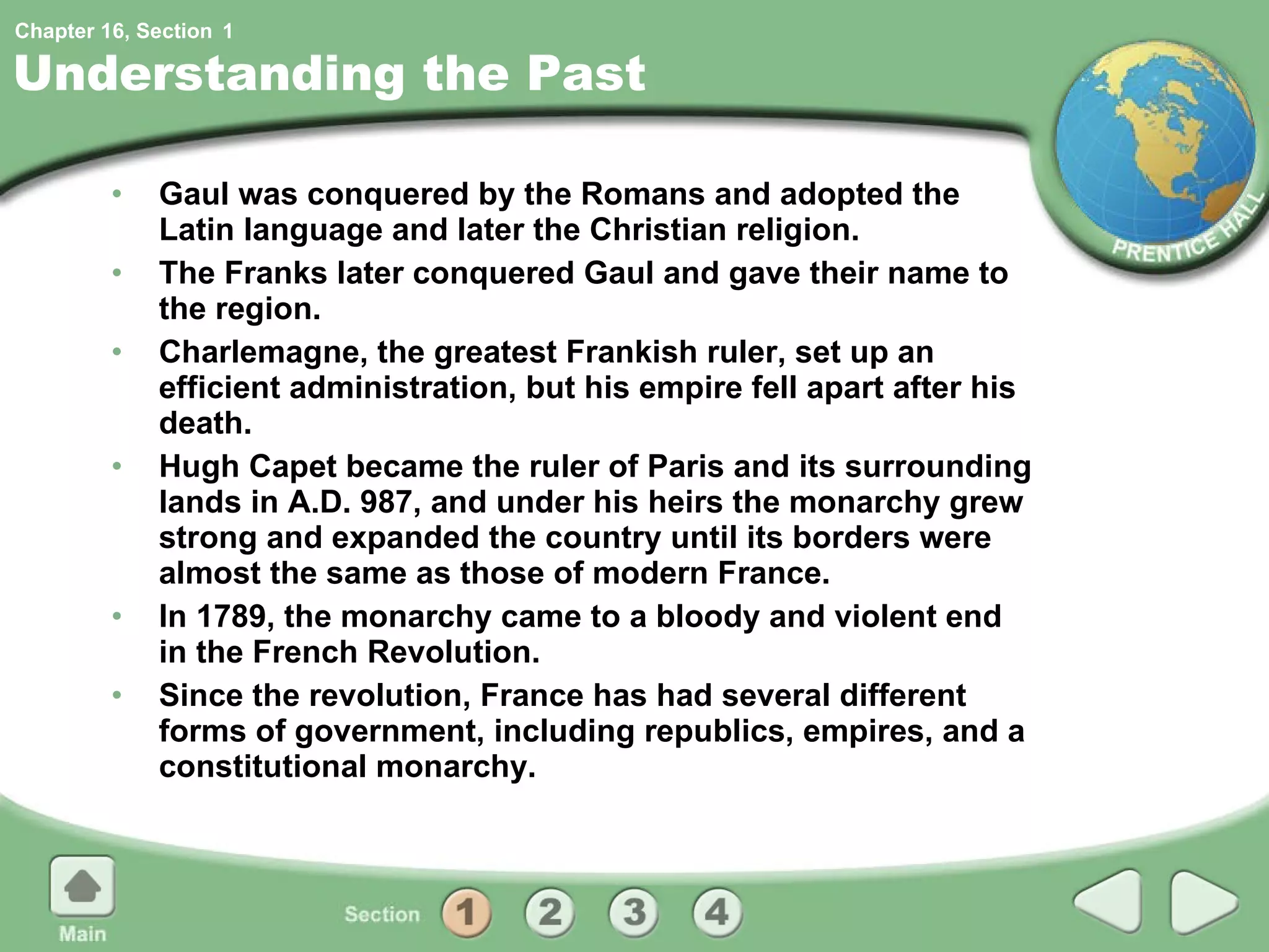 Understanding the Past Gaul was conquered by the Romans and adopted the Latin language and later the Christian religion. The Franks later conquered Gaul and gave their name to the region. Charlemagne, the greatest Frankish ruler, set up an efficient administration, but his empire fell apart after his death. Hugh Capet became the ruler of Paris and its surrounding lands in A.D. 987, and under his heirs the monarchy grew strong and expanded the country until its borders were almost the same as those of modern France. In 1789, the monarchy came to a bloody and violent end in the French Revolution. Since the revolution, France has had several different forms of government, including republics, empires, and a constitutional monarchy. 1 