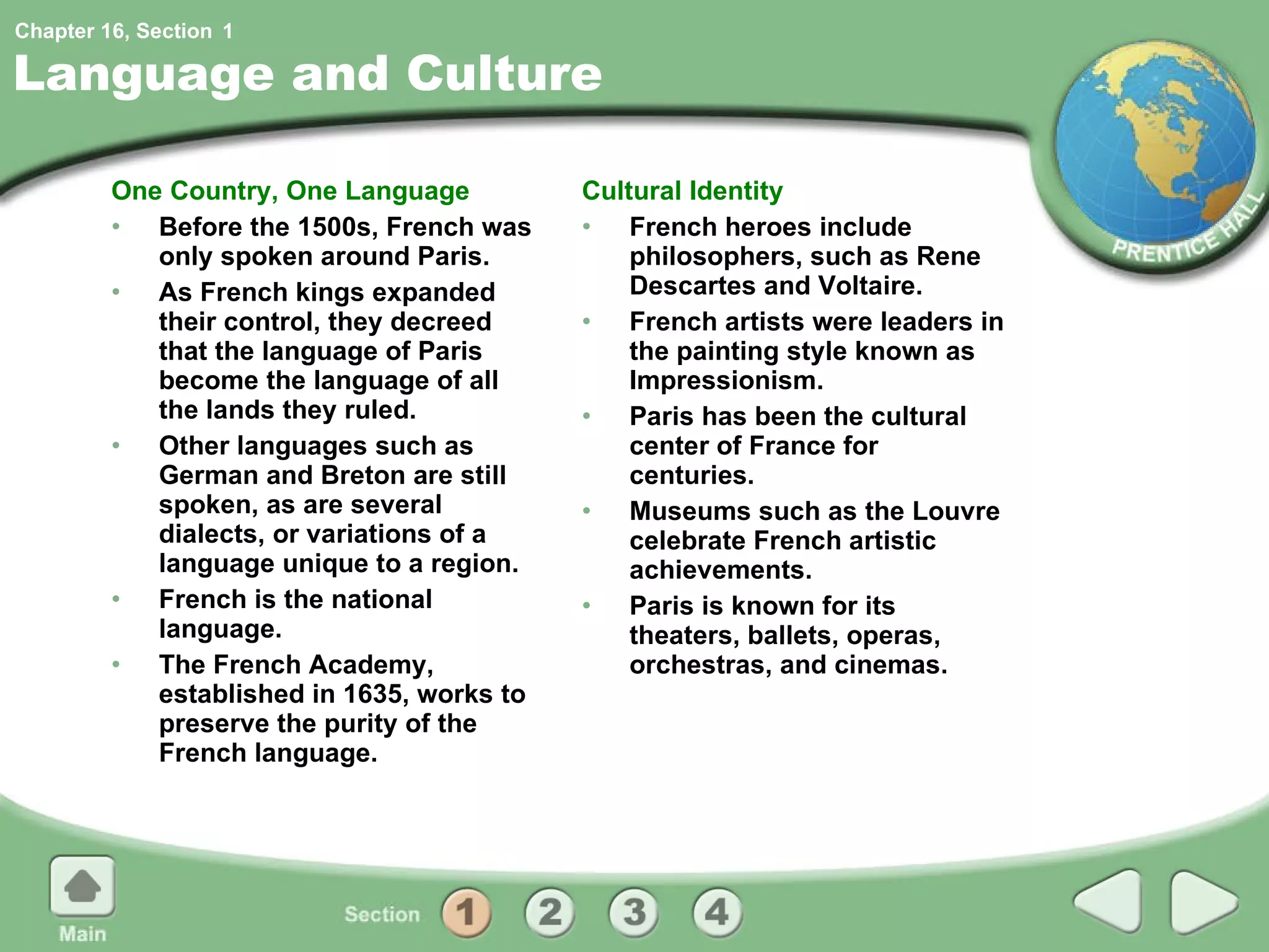 Language and Culture One Country, One Language Before the 1500s, French was only spoken around Paris. As French kings expanded their control, they decreed that the language of Paris become the language of all the lands they ruled. Other languages such as German and Breton are still spoken, as are several dialects, or variations of a language unique to a region. French is the national language. The French Academy, established in 1635, works to preserve the purity of the French language. Cultural Identity French heroes include philosophers, such as Rene Descartes and Voltaire. French artists were leaders in the painting style known as Impressionism. Paris has been the cultural center of France for centuries. Museums such as the Louvre celebrate French artistic achievements. Paris is known for its theaters, ballets, operas, orchestras, and cinemas. 1 